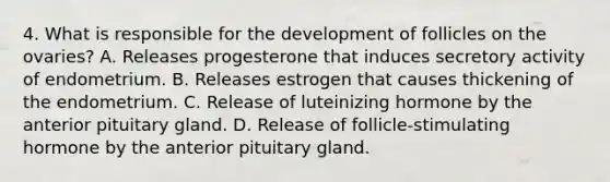 4. What is responsible for the development of follicles on the ovaries? A. Releases progesterone that induces secretory activity of endometrium. B. Releases estrogen that causes thickening of the endometrium. C. Release of luteinizing hormone by the anterior pituitary gland. D. Release of follicle-stimulating hormone by the anterior pituitary gland.