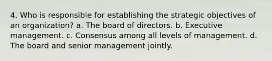 4. Who is responsible for establishing the strategic objectives of an organization? a. The board of directors. b. Executive management. c. Consensus among all levels of management. d. The board and senior management jointly.