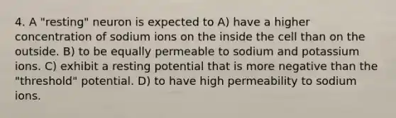 4. A "resting" neuron is expected to A) have a higher concentration of sodium ions on the inside the cell than on the outside. B) to be equally permeable to sodium and potassium ions. C) exhibit a resting potential that is more negative than the "threshold" potential. D) to have high permeability to sodium ions.