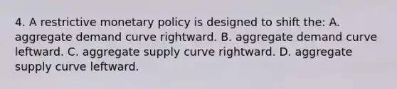 4. A restrictive monetary policy is designed to shift the: A. aggregate demand curve rightward. B. aggregate demand curve leftward. C. aggregate supply curve rightward. D. aggregate supply curve leftward.