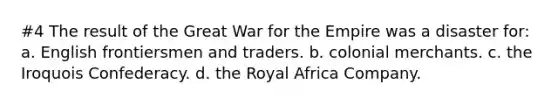 #4 The result of the Great War for the Empire was a disaster for: a. English frontiersmen and traders. b. colonial merchants. c. the Iroquois Confederacy. d. the Royal Africa Company.