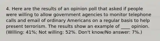 4. Here are the results of an opinion poll that asked if people were willing to allow government agencies to monitor telephone calls and email of ordinary Americans on a regular basis to help present terrorism. The results show an example of ____ opinion. (Willing: 41%; Not willing: 52%. Don't know/No answer: 7%.)