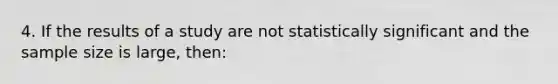 4. If the results of a study are not statistically significant and the sample size is large, then: