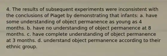 4. The results of subsequent experiments were inconsistent with the conclusions of Piaget by demonstrating that infants: a. have some understanding of object permanence as young as 4 months. b. have no understanding of object permanence at 8 months. c. have complete understanding of object permanence at 3 months. d. understand object permanence according to their ethnic group.