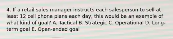 4. If a retail sales manager instructs each salesperson to sell at least 12 cell phone plans each day, this would be an example of what kind of goal? A. Tactical B. Strategic C. Operational D. Long-term goal E. Open-ended goal