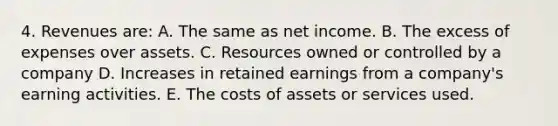 4. Revenues are: A. The same as net income. B. The excess of expenses over assets. C. Resources owned or controlled by a company D. Increases in retained earnings from a company's earning activities. E. The costs of assets or services used.