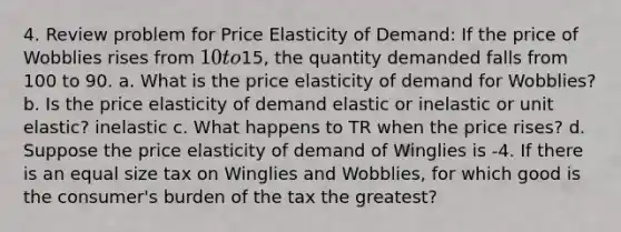 4. Review problem for Price Elasticity of Demand: If the price of Wobblies rises from 10 to15, the quantity demanded falls from 100 to 90. a. What is the price elasticity of demand for Wobblies? b. Is the price elasticity of demand elastic or inelastic or unit elastic? inelastic c. What happens to TR when the price rises? d. Suppose the price elasticity of demand of Winglies is -4. If there is an equal size tax on Winglies and Wobblies, for which good is the consumer's burden of the tax the greatest?