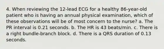 4. When reviewing the 12-lead ECG for a healthy 86-year-old patient who is having an annual physical examination, which of these observations will be of most concern to the nurse? a. The PR interval is 0.21 seconds. b. The HR is 43 beats/min. c. There is a right bundle-branch block. d. There is a QRS duration of 0.13 seconds.