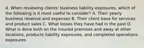 4. When reviewing clients' business liability exposures, which of the following is it most useful to consider? A. Their yearly business revenue and expenses B. Their client base for services and product sales C. What losses they have had in the past D. What is done both on the insured premises and away at other locations, products liability exposures, and completed operations exposures