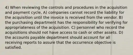 4) When reviewing the controls and procedures in the acquisition and payment cycle, A) companies cannot record the liability for the acquisition until the invoice is received from the vendor. B) the purchasing department has the responsibility for verifying for appropriateness of the acquisition. C) personnel who record the acquisitions should not have access to cash or other assets. D) the accounts payable department should account for all receiving reports to assure that the occurrence objective is satisfied.