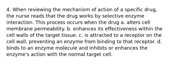 4. When reviewing the mechanism of action of a specific drug, the nurse reads that the drug works by selective enzyme interaction. This process occurs when the drug a. alters cell membrane permeability. b. enhances its effectiveness within the cell walls of the target tissue. c. is attracted to a receptor on the cell wall, preventing an enzyme from binding to that receptor. d. binds to an enzyme molecule and inhibits or enhances the enzyme's action with the normal target cell.