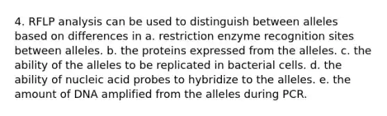 4. RFLP analysis can be used to distinguish between alleles based on differences in a. restriction enzyme recognition sites between alleles. b. the proteins expressed from the alleles. c. the ability of the alleles to be replicated in bacterial cells. d. the ability of nucleic acid probes to hybridize to the alleles. e. the amount of DNA amplified from the alleles during PCR.