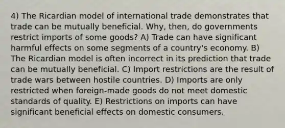 4) The Ricardian model of international trade demonstrates that trade can be mutually beneficial. Why, then, do governments restrict imports of some goods? A) Trade can have significant harmful effects on some segments of a country's economy. B) The Ricardian model is often incorrect in its prediction that trade can be mutually beneficial. C) Import restrictions are the result of trade wars between hostile countries. D) Imports are only restricted when foreign-made goods do not meet domestic standards of quality. E) Restrictions on imports can have significant beneficial effects on domestic consumers.