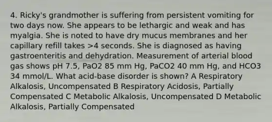 4. Ricky's grandmother is suffering from persistent vomiting for two days now. She appears to be lethargic and weak and has myalgia. She is noted to have dry mucus membranes and her capillary refill takes >4 seconds. She is diagnosed as having gastroenteritis and dehydration. Measurement of arterial blood gas shows pH 7.5, PaO2 85 mm Hg, PaCO2 40 mm Hg, and HCO3 34 mmol/L. What acid-base disorder is shown? A Respiratory Alkalosis, Uncompensated B Respiratory Acidosis, Partially Compensated C Metabolic Alkalosis, Uncompensated D Metabolic Alkalosis, Partially Compensated