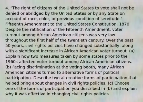 4. "The right of citizens of the United States to vote shall not be denied or abridged by the United States or by any State on account of race, color, or previous condition of servitude." Fifteenth Amendment to the United States Constitution, 1870 Despite the ratification of the Fifteenth Amendment, voter turnout among African American citizens was very low throughout the first half of the twentieth century. Over the past 50 years, civil rights policies have changed substantially, along with a significant increase in African American voter turnout. (a) Explain how two measures taken by some states prior to the 1960s affected voter turnout among African American citizens. (b) Facing discrimination at the voting booth, many African American citizens turned to alternative forms of political participation. Describe two alternative forms of participation that helped bring about changes in civil rights policies. (c) Choose one of the forms of participation you described in (b) and explain why it was effective in changing civil rights policies.