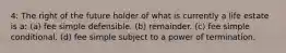 4: The right of the future holder of what is currently a life estate is a: (a) fee simple defensible. (b) remainder. (c) fee simple conditional. (d) fee simple subject to a power of termination.