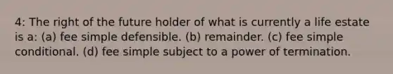 4: The right of the future holder of what is currently a life estate is a: (a) fee simple defensible. (b) remainder. (c) fee simple conditional. (d) fee simple subject to a power of termination.