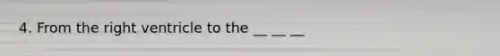4. From the right ventricle to the __ __ __