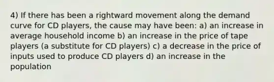 4) If there has been a rightward movement along the demand curve for CD players, the cause may have been: a) an increase in average household income b) an increase in the price of tape players (a substitute for CD players) c) a decrease in the price of inputs used to produce CD players d) an increase in the population