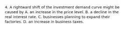 4. A rightward shift of the investment demand curve might be caused by A. an increase in the price level. B. a decline in the real interest rate. C. businesses planning to expand their factories. D. an increase in business taxes.