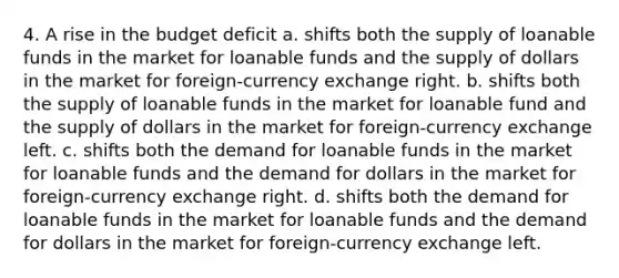 4. A rise in the budget deficit a. shifts both the supply of loanable funds in the market for loanable funds and the supply of dollars in the market for foreign-currency exchange right. b. shifts both the supply of loanable funds in the market for loanable fund and the supply of dollars in the market for foreign-currency exchange left. c. shifts both the demand for loanable funds in the market for loanable funds and the demand for dollars in the market for foreign-currency exchange right. d. shifts both the demand for loanable funds in the market for loanable funds and the demand for dollars in the market for foreign-currency exchange left.