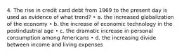 4. The rise in credit card debt from 1969 to the present day is used as evidence of what trend? • a. the increased globalization of the economy • b. the increase of economic technology in the postindustrial age • c. the dramatic increase in personal consumption among Americans • d. the increasing divide between income and living expenses