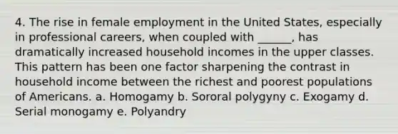 4. The rise in female employment in the United States, especially in professional careers, when coupled with ______, has dramatically increased household incomes in the upper classes. This pattern has been one factor sharpening the contrast in household income between the richest and poorest populations of Americans. a. Homogamy b. Sororal polygyny c. Exogamy d. Serial monogamy e. Polyandry