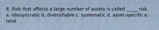 4. Risk that affects a large number of assets is called _____ risk. a. idiosyncratic b. diversifiable c. systematic d. asset-specific e. total