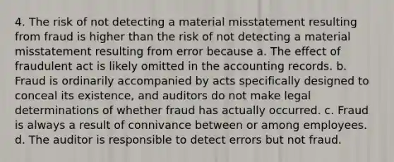 4. The risk of not detecting a material misstatement resulting from fraud is higher than the risk of not detecting a material misstatement resulting from error because a. The effect of fraudulent act is likely omitted in the accounting records. b. Fraud is ordinarily accompanied by acts specifically designed to conceal its existence, and auditors do not make legal determinations of whether fraud has actually occurred. c. Fraud is always a result of connivance between or among employees. d. The auditor is responsible to detect errors but not fraud.