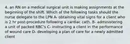 4. an RN on a medical surgical unit is making assignments at the beginning of the shift. Which of the following tasks should the nurse delegate to the LPN A- obtaining vital signs for a client who is 2 hr post-procedure following a cardiac cath. B- administering a unit of packed RBC's C- instructing a client in the performance of wound care D- developing a plan of care for a newly admitted client