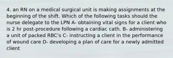 4. an RN on a medical surgical unit is making assignments at the beginning of the shift. Which of the following tasks should the nurse delegate to the LPN A- obtaining vital signs for a client who is 2 hr post-procedure following a cardiac cath. B- administering a unit of packed RBC's C- instructing a client in the performance of wound care D- developing a plan of care for a newly admitted client