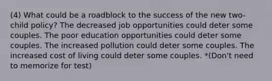 (4) What could be a roadblock to the success of the new two-child policy? The decreased job opportunities could deter some couples. The poor education opportunities could deter some couples. The increased pollution could deter some couples. The increased cost of living could deter some couples. *(Don't need to memorize for test)