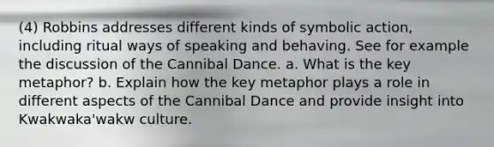 (4) Robbins addresses different kinds of symbolic action, including ritual ways of speaking and behaving. See for example the discussion of the Cannibal Dance. a. What is the key metaphor? b. Explain how the key metaphor plays a role in different aspects of the Cannibal Dance and provide insight into Kwakwaka'wakw culture.