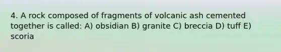 4. A rock composed of fragments of volcanic ash cemented together is called: A) obsidian B) granite C) breccia D) tuff E) scoria