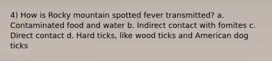 4) How is Rocky mountain spotted fever transmitted? a. Contaminated food and water b. Indirect contact with fomites c. Direct contact d. Hard ticks, like wood ticks and American dog ticks