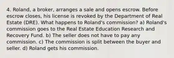 4. Roland, a broker, arranges a sale and opens escrow. Before escrow closes, his license is revoked by the Department of Real Estate (DRE). What happens to Roland's commission? a) Roland's commission goes to the Real Estate Education Research and Recovery Fund. b) The seller does not have to pay any commission. c) The commission is split between the buyer and seller. d) Roland gets his commission.