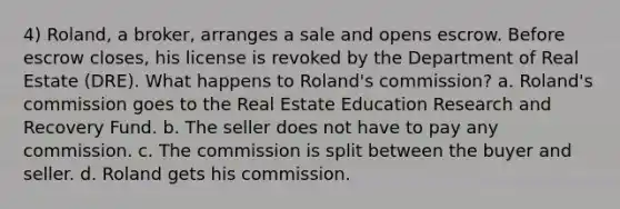 4) Roland, a broker, arranges a sale and opens escrow. Before escrow closes, his license is revoked by the Department of Real Estate (DRE). What happens to Roland's commission? a. Roland's commission goes to the Real Estate Education Research and Recovery Fund. b. The seller does not have to pay any commission. c. The commission is split between the buyer and seller. d. Roland gets his commission.