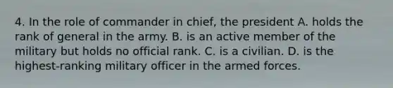 4. In the role of commander in chief, the president A. holds the rank of general in the army. B. is an active member of the military but holds no official rank. C. is a civilian. D. is the highest-ranking military officer in the armed forces.