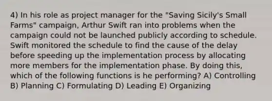 4) In his role as project manager for the "Saving Sicily's Small Farms" campaign, Arthur Swift ran into problems when the campaign could not be launched publicly according to schedule. Swift monitored the schedule to find the cause of the delay before speeding up the implementation process by allocating more members for the implementation phase. By doing this, which of the following functions is he performing? A) Controlling B) Planning C) Formulating D) Leading E) Organizing