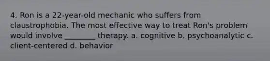 4. Ron is a 22-year-old mechanic who suffers from claustrophobia. The most effective way to treat Ron's problem would involve ________ therapy. a. cognitive b. psychoanalytic c. client-centered d. behavior