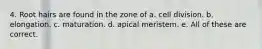 4. Root hairs are found in the zone of a. cell division. b. elongation. c. maturation. d. apical meristem. e. All of these are correct.