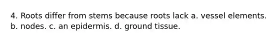 4. Roots differ from stems because roots lack a. vessel elements. b. nodes. c. an epidermis. d. ground tissue.