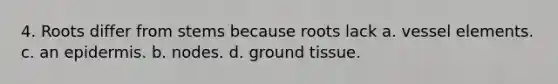 4. Roots differ from stems because roots lack a. vessel elements. c. an epidermis. b. nodes. d. ground tissue.