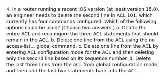 4. In a router running a recent IOS version (at least version 15.0), an engineer needs to delete the second line in ACL 101, which currently has four commands configured. Which of the following options could be used? (Choose two answers.) a. Delete the entire ACL and reconfigure the three ACL statements that should remain in the ACL. b. Delete one line from the ACL using the no access-list... global command. c. Delete one line from the ACL by entering ACL configuration mode for the ACL and then deleting only the second line based on its sequence number. d. Delete the last three lines from the ACL from global configuration mode, and then add the last two statements back into the ACL.