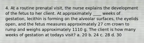 4. At a routine prenatal visit, the nurse explains the development of the fetus to her client. At approximately ____ weeks of gestation, lecithin is forming on the alveolar surfaces, the eyelids open, and the fetus measures approximately 27 cm crown to rump and weighs approximately 1110 g. The client is how many weeks of gestation at todays visit? a. 20 b. 24 c. 28 d. 30