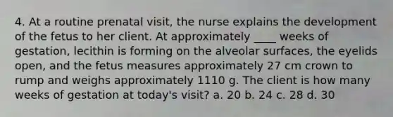 4. At a routine prenatal visit, the nurse explains the development of the fetus to her client. At approximately ____ weeks of gestation, lecithin is forming on the alveolar surfaces, the eyelids open, and the fetus measures approximately 27 cm crown to rump and weighs approximately 1110 g. The client is how many weeks of gestation at today's visit? a. 20 b. 24 c. 28 d. 30