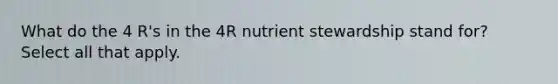 What do the 4 R's in the 4R nutrient stewardship stand for? Select all that apply.