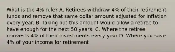 What is the 4% rule? A. Retirees withdraw 4% of their retirement funds and remove that same dollar amount adjusted for inflation every year. B. Taking out this amount would allow a retiree to have enough for the next 50 years. C. Where the retiree reinvests 4% of their investments every year D. Where you save 4% of your income for retirement