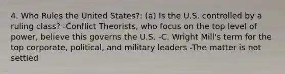 4. Who Rules the United States?: (a) Is the U.S. controlled by a ruling class? -Conflict Theorists, who focus on the top level of power, believe this governs the U.S. -C. Wright Mill's term for the top corporate, political, and military leaders -The matter is not settled