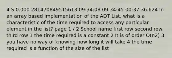 4 S 0.000 281470849515613 09:34:08 09:34:45 00:37 36.624 In an array based implementation of the ADT List, what is a characteristic of the time required to access any particular element in the list? page 1 / 2 School name first row second row third row 1 the time required is a constant 2 It is of order O(n2) 3 you have no way of knowing how long it will take 4 the time required is a function of the size of the list